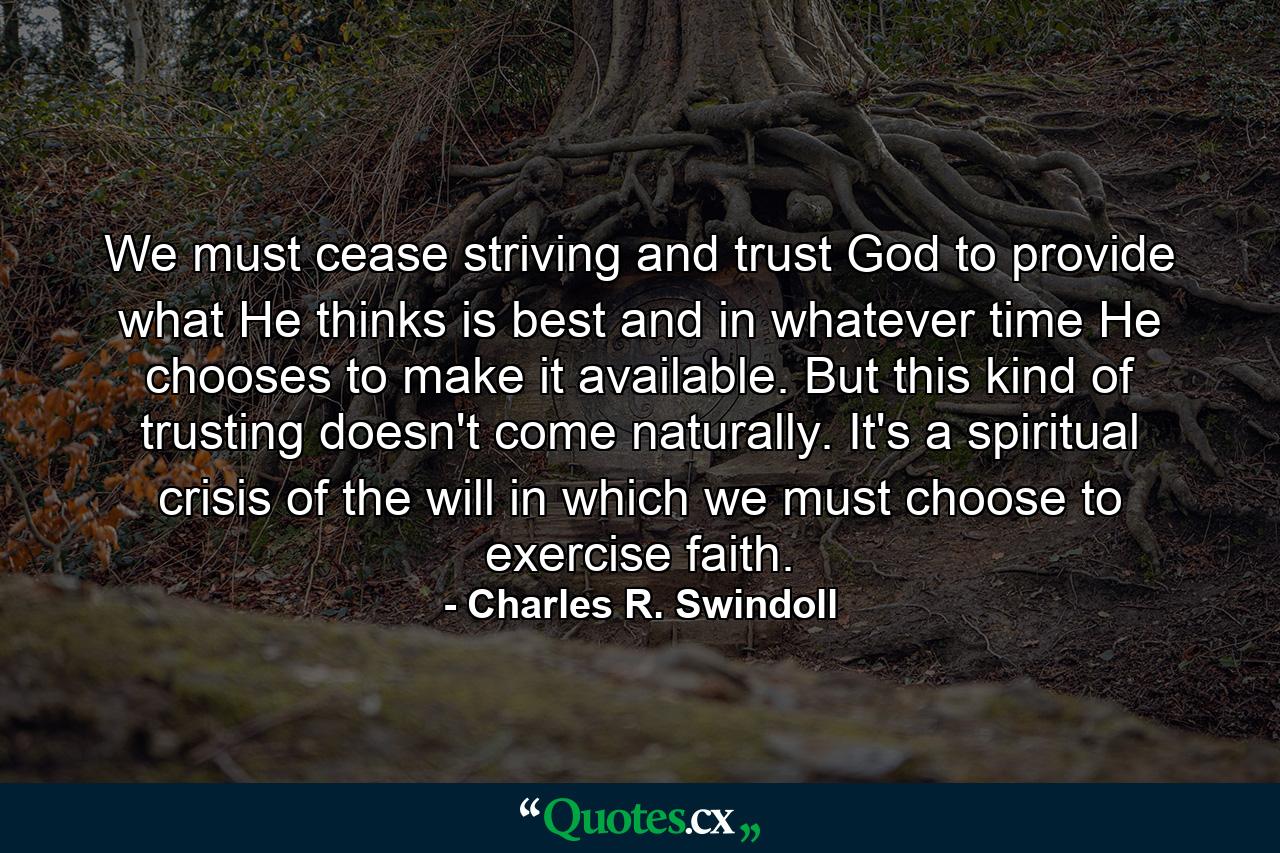 We must cease striving and trust God to provide what He thinks is best and in whatever time He chooses to make it available. But this kind of trusting doesn't come naturally. It's a spiritual crisis of the will in which we must choose to exercise faith. - Quote by Charles R. Swindoll