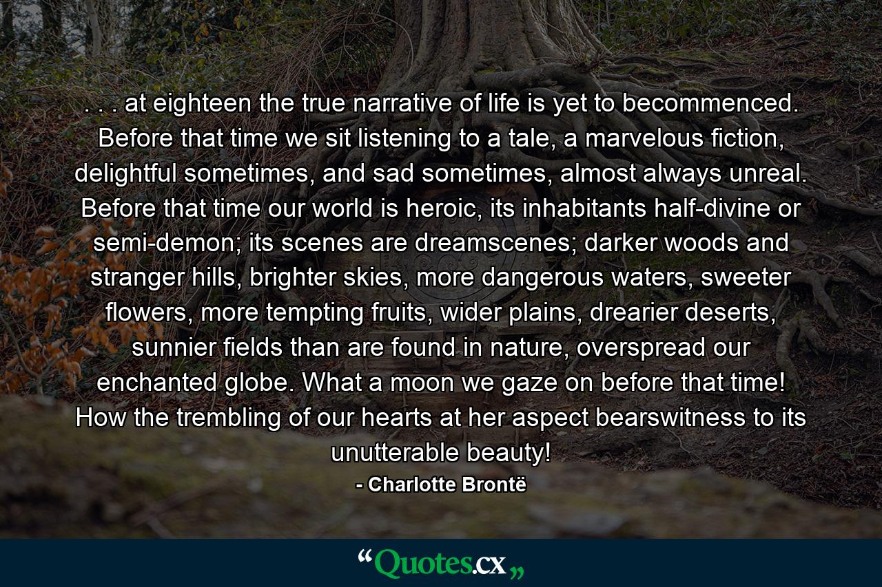 . . . at eighteen the true narrative of life is yet to becommenced. Before that time we sit listening to a tale, a marvelous fiction, delightful sometimes, and sad sometimes, almost always unreal. Before that time our world is heroic, its inhabitants half-divine or semi-demon; its scenes are dreamscenes; darker woods and stranger hills, brighter skies, more dangerous waters, sweeter flowers, more tempting fruits, wider plains, drearier deserts, sunnier fields than are found in nature, overspread our enchanted globe. What a moon we gaze on before that time! How the trembling of our hearts at her aspect bearswitness to its unutterable beauty! - Quote by Charlotte Brontë