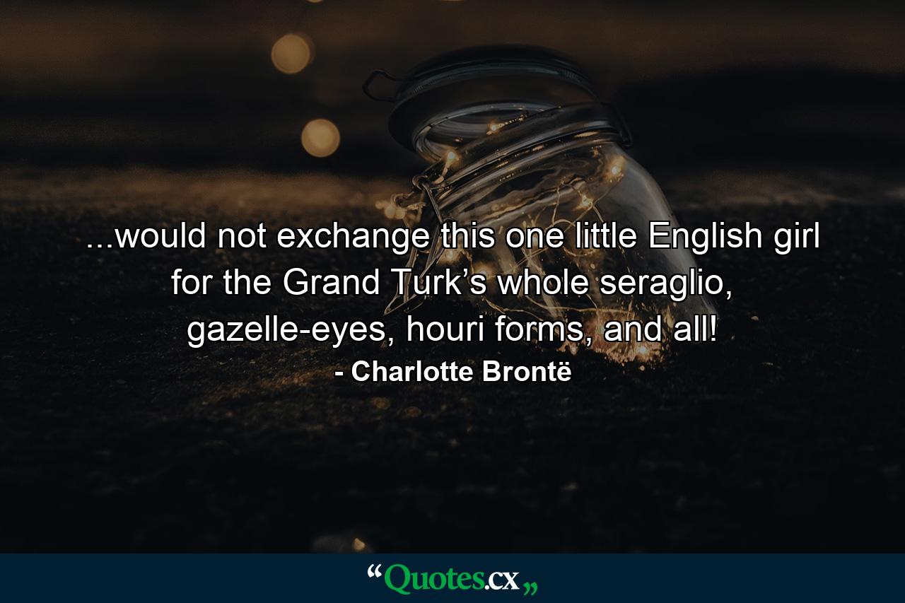 ...would not exchange this one little English girl for the Grand Turk’s whole seraglio, gazelle-eyes, houri forms, and all! - Quote by Charlotte Brontë