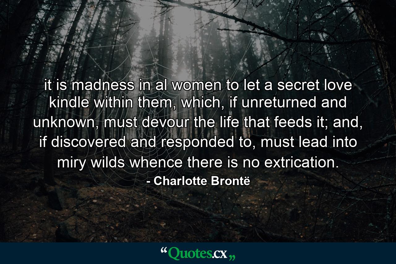 it is madness in al women to let a secret love kindle within them, which, if unreturned and unknown, must devour the life that feeds it; and, if discovered and responded to, must lead into miry wilds whence there is no extrication. - Quote by Charlotte Brontë