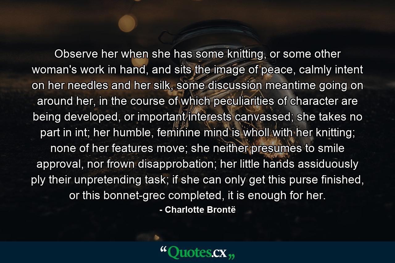 Observe her when she has some knitting, or some other woman's work in hand, and sits the image of peace, calmly intent on her needles and her silk, some discussion meantime going on around her, in the course of which peculiarities of character are being developed, or important interests canvassed; she takes no part in int; her humble, feminine mind is wholl with her knitting; none of her features move; she neither presumes to smile approval, nor frown disapprobation; her little hands assiduously ply their unpretending task; if she can only get this purse finished, or this bonnet-grec completed, it is enough for her. - Quote by Charlotte Brontë