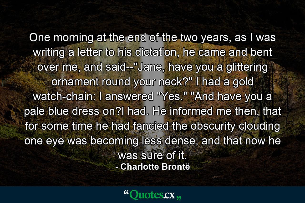 One morning at the end of the two years, as I was writing a letter to his dictation, he came and bent over me, and said--