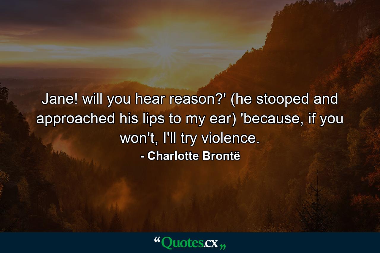 Jane! will you hear reason?' (he stooped and approached his lips to my ear) 'because, if you won't, I'll try violence. - Quote by Charlotte Brontë