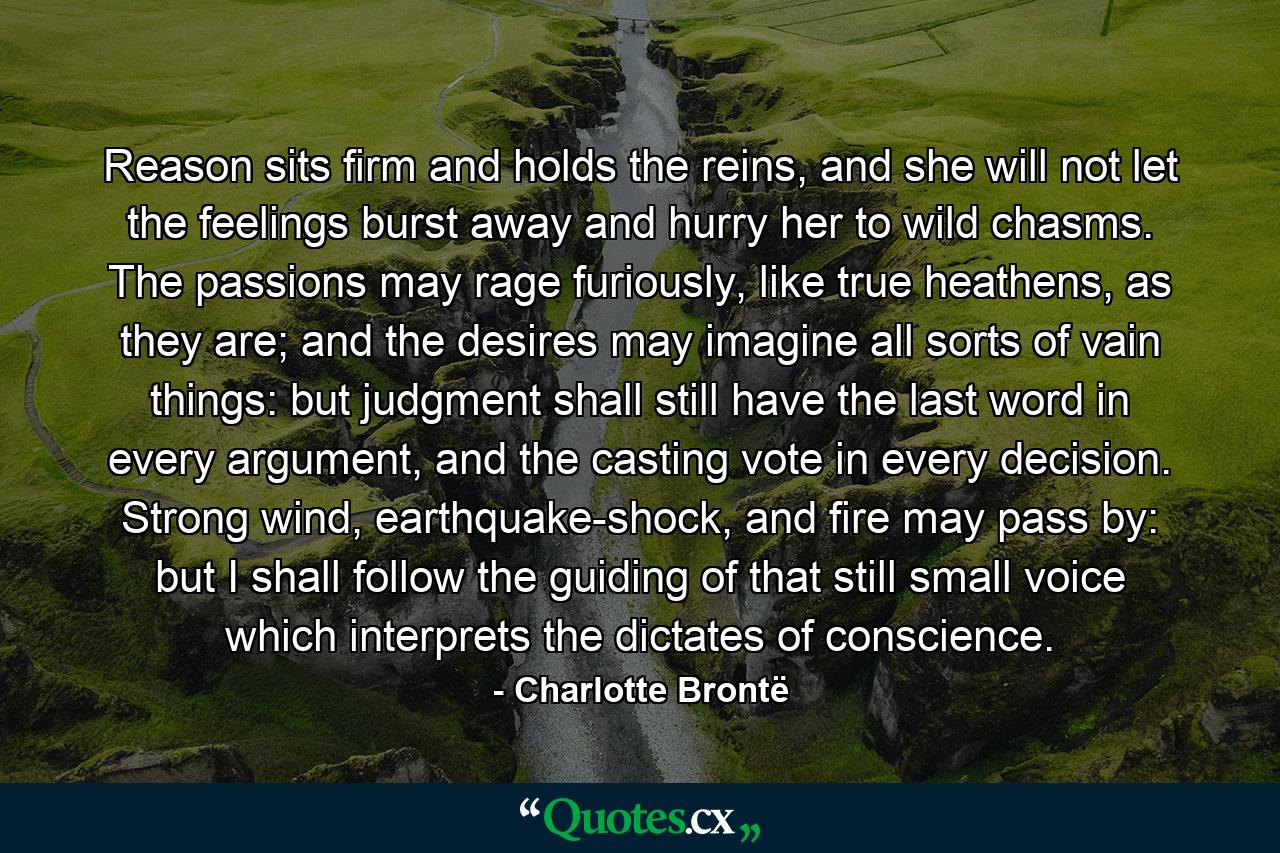 Reason sits firm and holds the reins, and she will not let the feelings burst away and hurry her to wild chasms. The passions may rage furiously, like true heathens, as they are; and the desires may imagine all sorts of vain things: but judgment shall still have the last word in every argument, and the casting vote in every decision. Strong wind, earthquake-shock, and fire may pass by: but I shall follow the guiding of that still small voice which interprets the dictates of conscience. - Quote by Charlotte Brontë