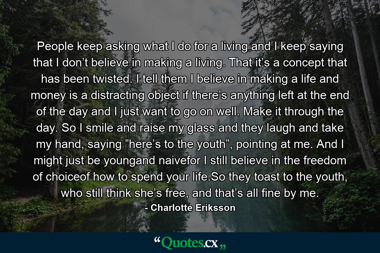 People keep asking what I do for a living and I keep saying that I don’t believe in making a living. That it’s a concept that has been twisted. I tell them I believe in making a life and money is a distracting object if there’s anything left at the end of the day and I just want to go on well. Make it through the day. So I smile and raise my glass and they laugh and take my hand, saying ”here’s to the youth”, pointing at me. And I might just be youngand naivefor I still believe in the freedom of choiceof how to spend your life.So they toast to the youth, who still think she’s free, and that’s all fine by me. - Quote by Charlotte Eriksson