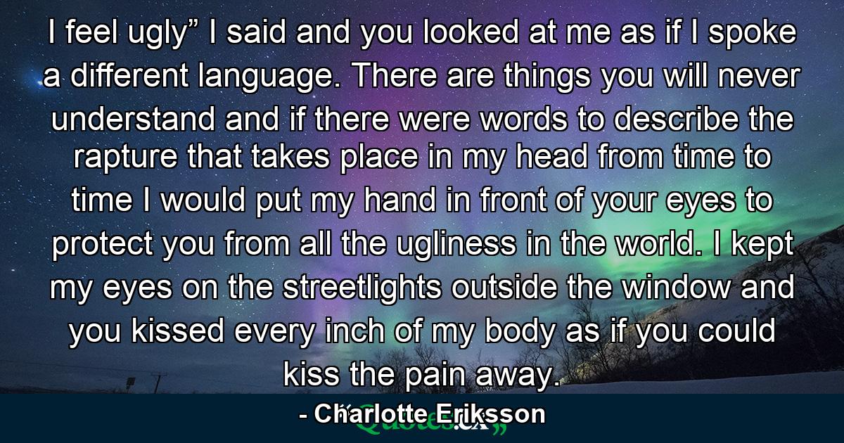 I feel ugly” I said and you looked at me as if I spoke a different language. There are things you will never understand and if there were words to describe the rapture that takes place in my head from time to time I would put my hand in front of your eyes to protect you from all the ugliness in the world. I kept my eyes on the streetlights outside the window and you kissed every inch of my body as if you could kiss the pain away. - Quote by Charlotte Eriksson