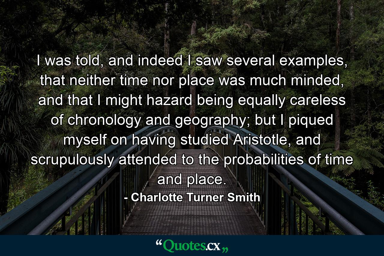 I was told, and indeed I saw several examples, that neither time nor place was much minded, and that I might hazard being equally careless of chronology and geography; but I piqued myself on having studied Aristotle, and scrupulously attended to the probabilities of time and place. - Quote by Charlotte Turner Smith