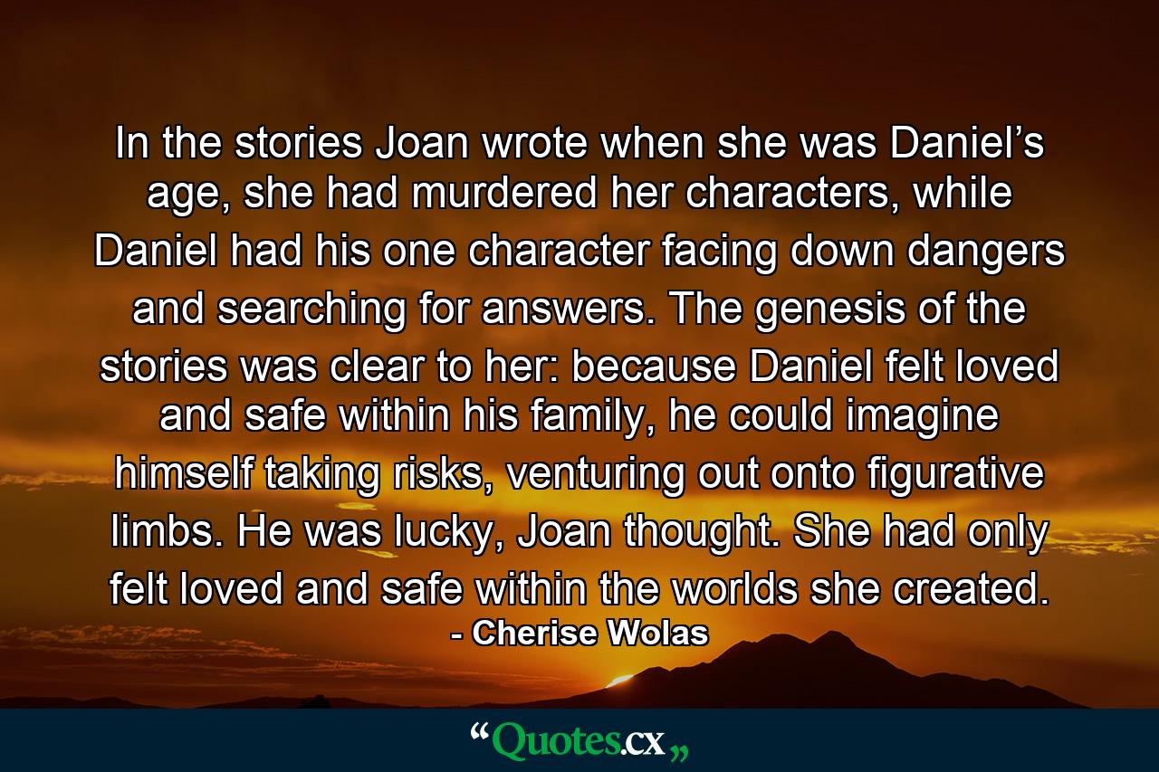 In the stories Joan wrote when she was Daniel’s age, she had murdered her characters, while Daniel had his one character facing down dangers and searching for answers. The genesis of the stories was clear to her: because Daniel felt loved and safe within his family, he could imagine himself taking risks, venturing out onto figurative limbs. He was lucky, Joan thought. She had only felt loved and safe within the worlds she created. - Quote by Cherise Wolas