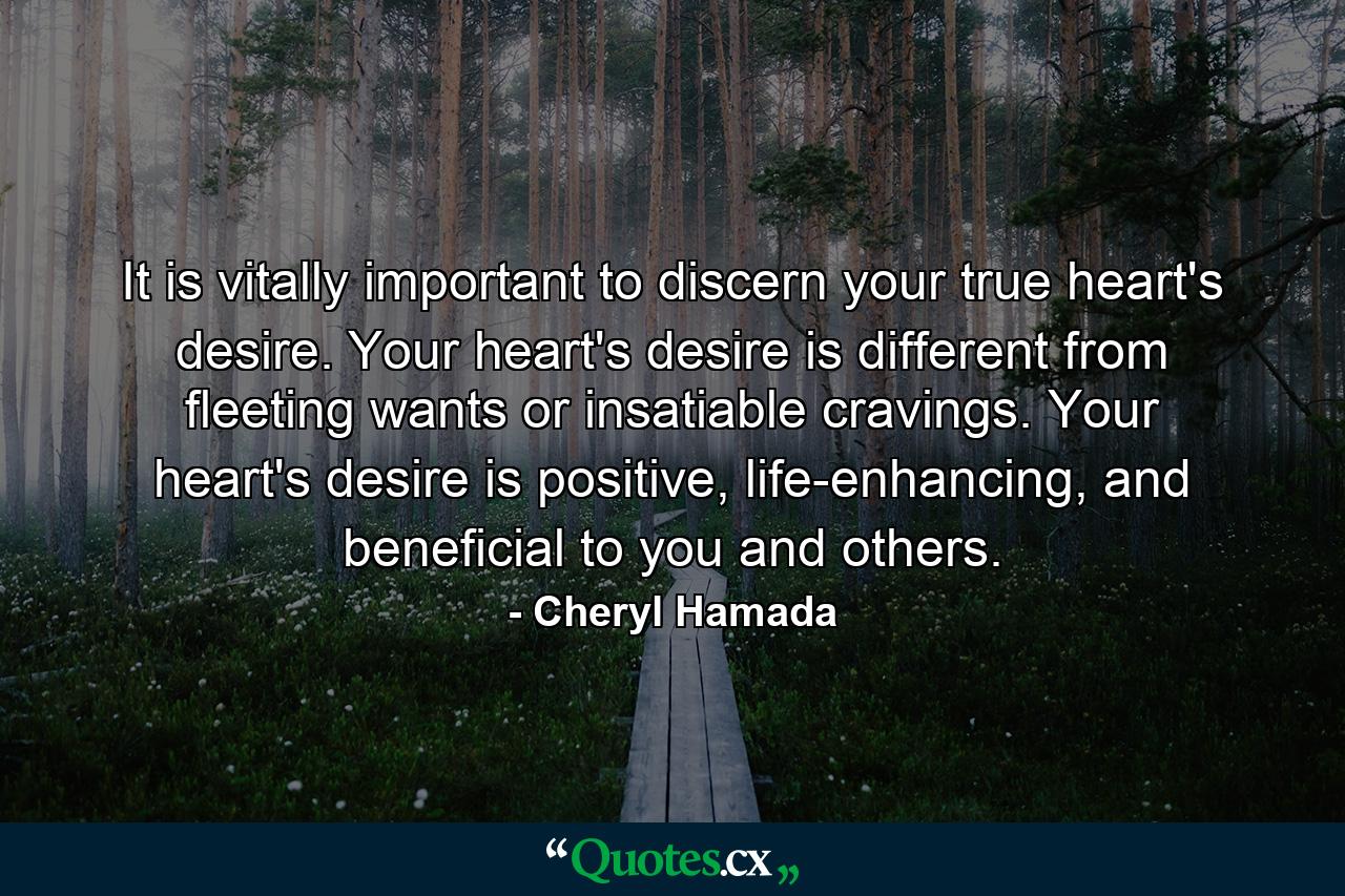 It is vitally important to discern your true heart's desire. Your heart's desire is different from fleeting wants or insatiable cravings. Your heart's desire is positive, life-enhancing, and beneficial to you and others. - Quote by Cheryl Hamada