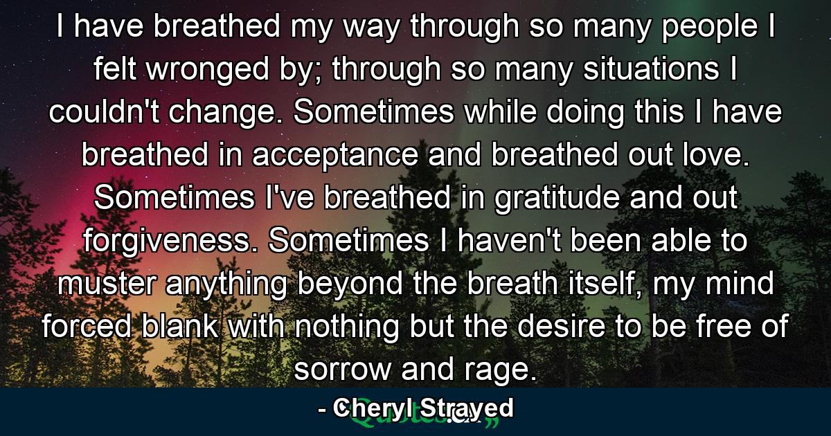 I have breathed my way through so many people I felt wronged by; through so many situations I couldn't change. Sometimes while doing this I have breathed in acceptance and breathed out love. Sometimes I've breathed in gratitude and out forgiveness. Sometimes I haven't been able to muster anything beyond the breath itself, my mind forced blank with nothing but the desire to be free of sorrow and rage. - Quote by Cheryl Strayed