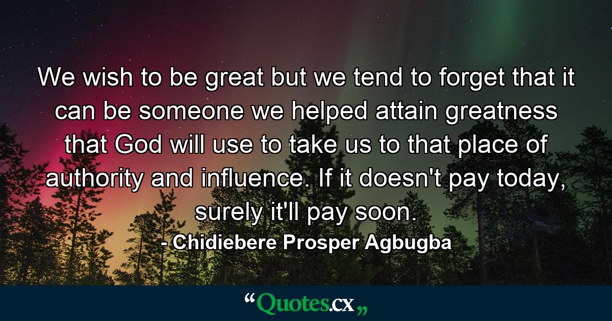 We wish to be great but we tend to forget that it can be someone we helped attain greatness that God will use to take us to that place of authority and influence. If it doesn't pay today, surely it'll pay soon. - Quote by Chidiebere Prosper Agbugba