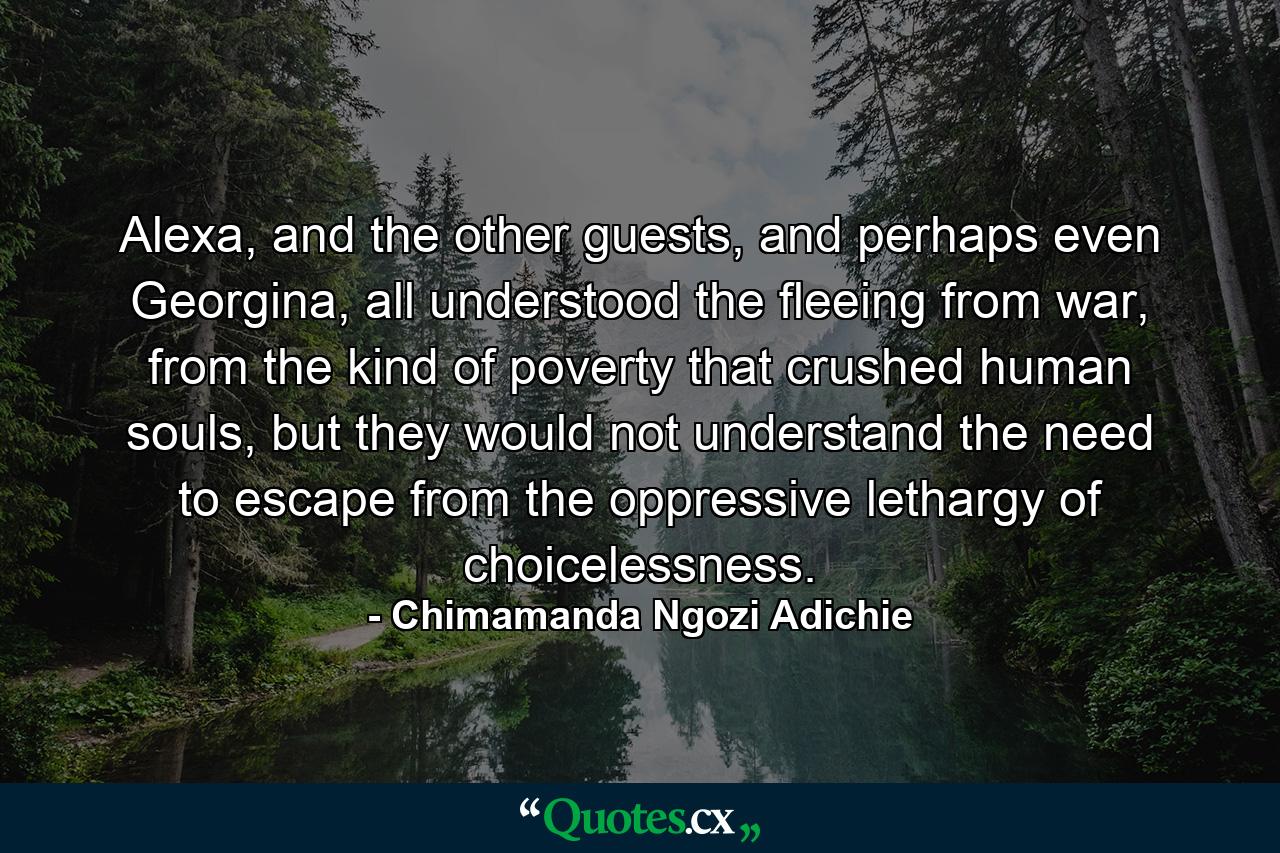 Alexa, and the other guests, and perhaps even Georgina, all understood the fleeing from war, from the kind of poverty that crushed human souls, but they would not understand the need to escape from the oppressive lethargy of choicelessness. - Quote by Chimamanda Ngozi Adichie