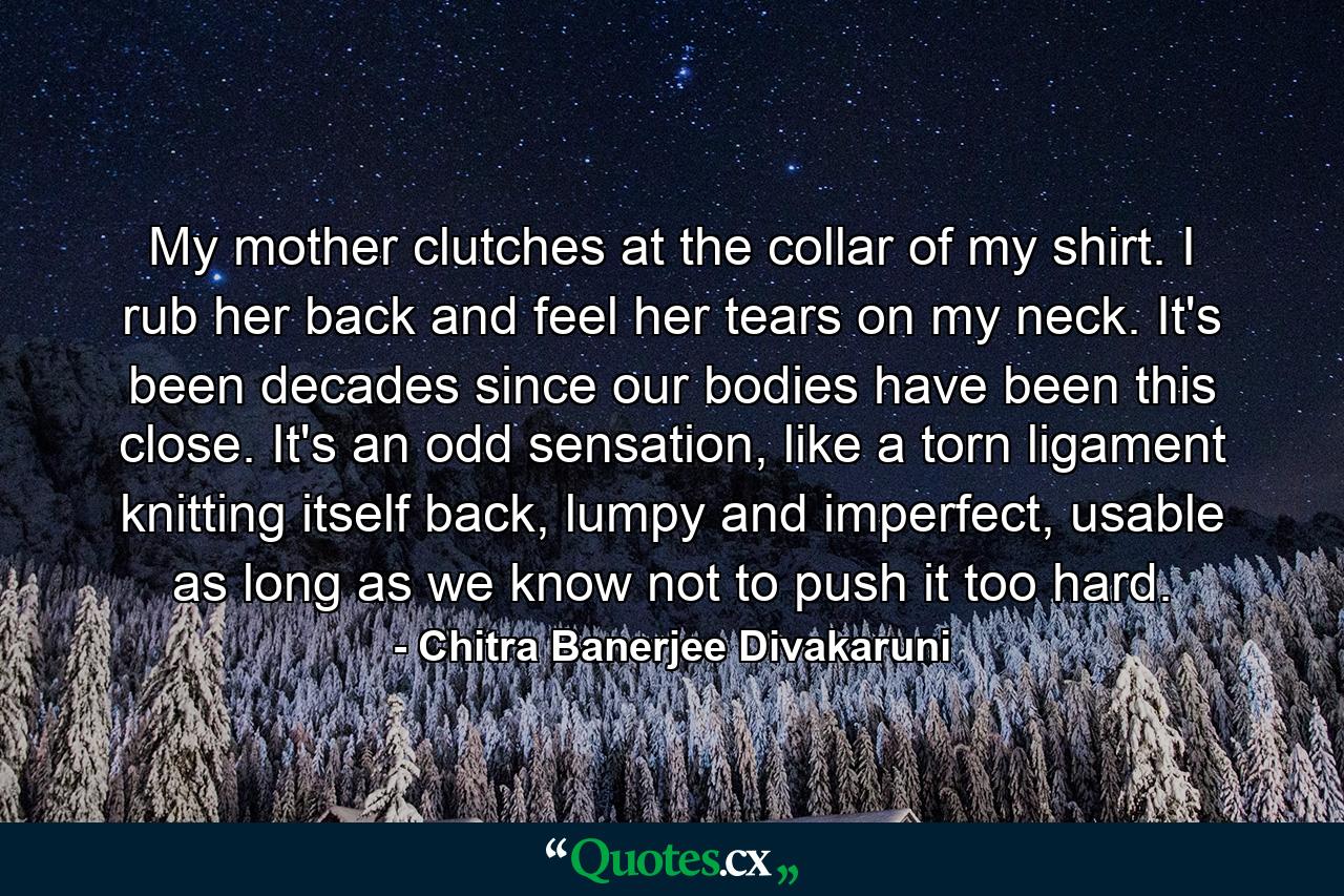 My mother clutches at the collar of my shirt. I rub her back and feel her tears on my neck. It's been decades since our bodies have been this close. It's an odd sensation, like a torn ligament knitting itself back, lumpy and imperfect, usable as long as we know not to push it too hard. - Quote by Chitra Banerjee Divakaruni