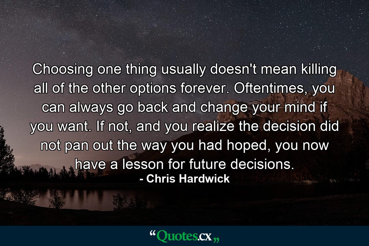 Choosing one thing usually doesn't mean killing all of the other options forever. Oftentimes, you can always go back and change your mind if you want. If not, and you realize the decision did not pan out the way you had hoped, you now have a lesson for future decisions. - Quote by Chris Hardwick