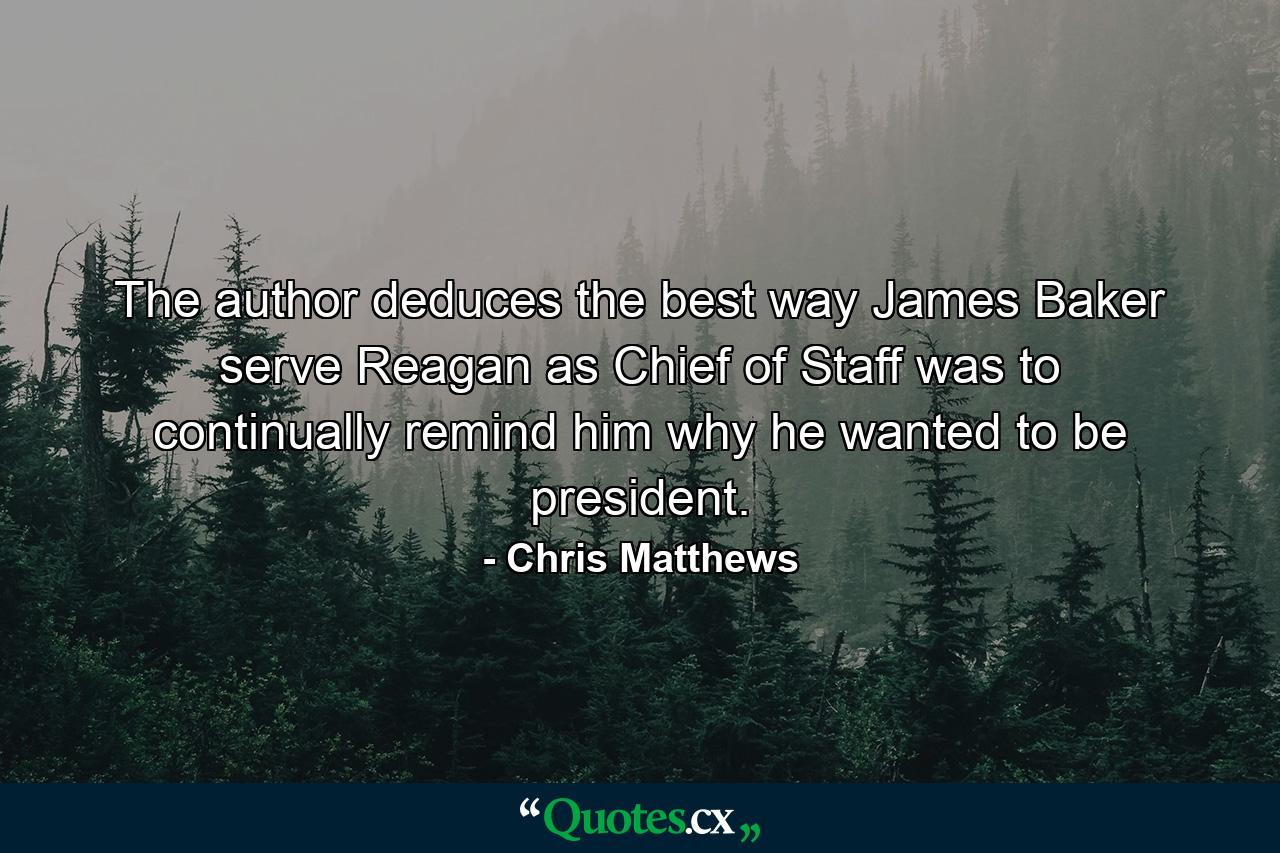 The author deduces the best way James Baker serve Reagan as Chief of Staff was to continually remind him why he wanted to be president. - Quote by Chris Matthews