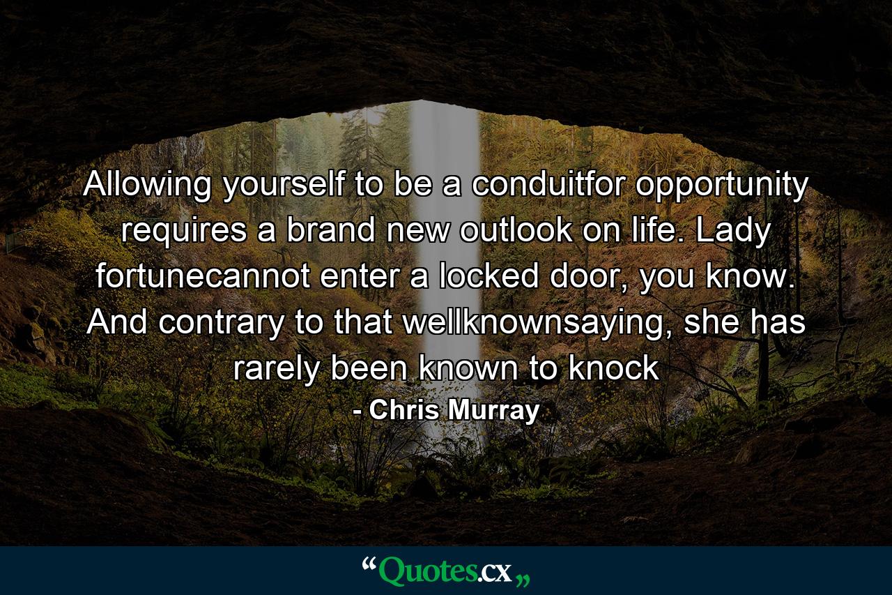 Allowing yourself to be a conduitfor opportunity requires a brand new outlook on life. Lady fortunecannot enter a locked door, you know. And contrary to that wellknownsaying, she has rarely been known to knock - Quote by Chris Murray