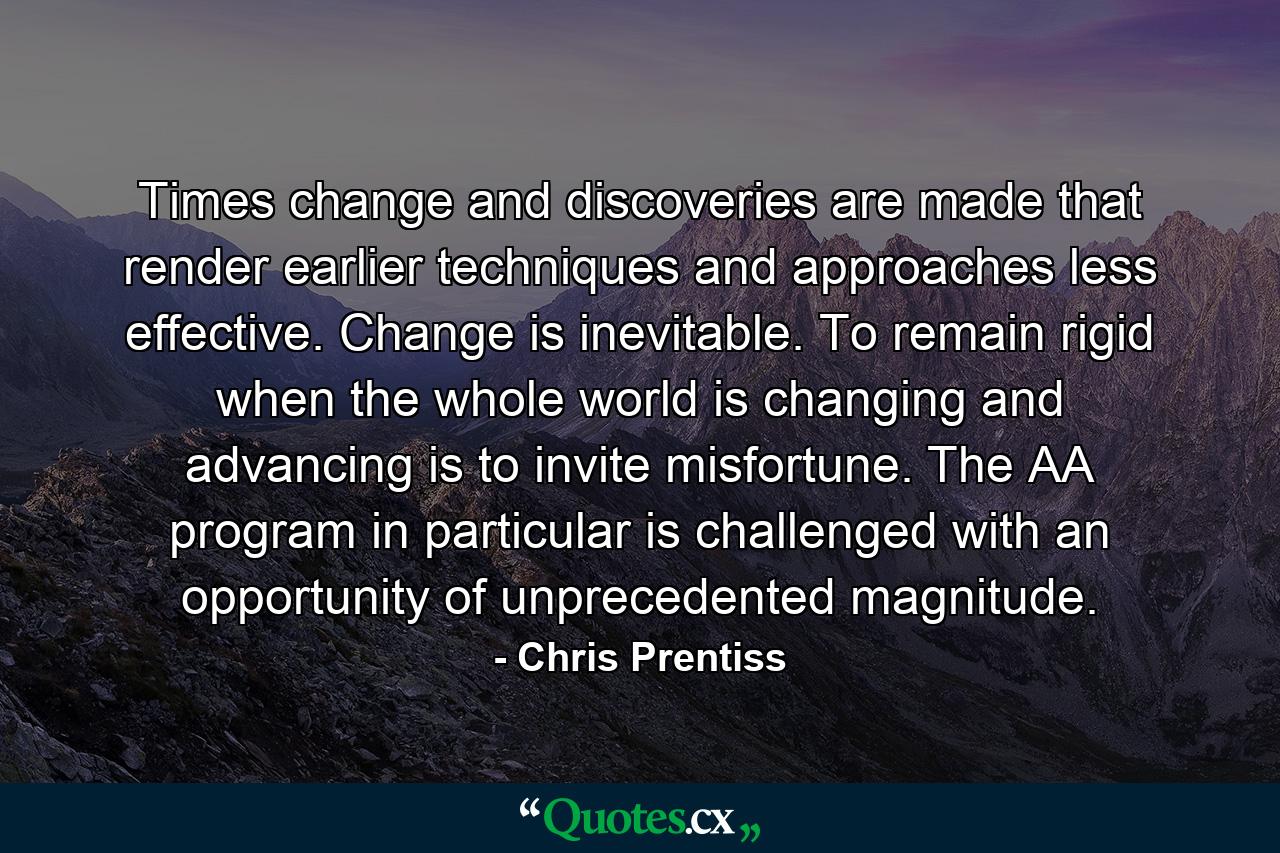 Times change and discoveries are made that render earlier techniques and approaches less effective. Change is inevitable. To remain rigid when the whole world is changing and advancing is to invite misfortune. The AA program in particular is challenged with an opportunity of unprecedented magnitude. - Quote by Chris Prentiss