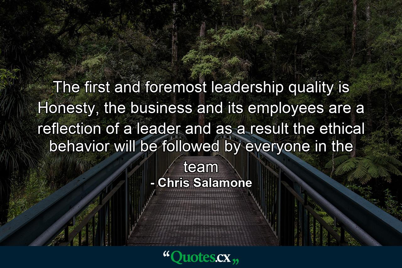 The first and foremost leadership quality is Honesty, the business and its employees are a reflection of a leader and as a result the ethical behavior will be followed by everyone in the team - Quote by Chris Salamone