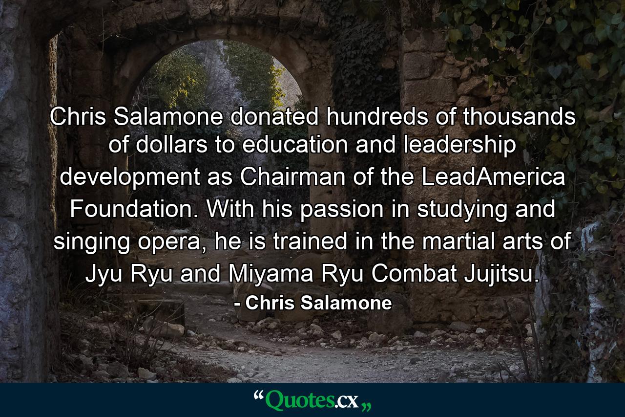 Chris Salamone donated hundreds of thousands of dollars to education and leadership development as Chairman of the LeadAmerica Foundation. With his passion in studying and singing opera, he is trained in the martial arts of Jyu Ryu and Miyama Ryu Combat Jujitsu. - Quote by Chris Salamone