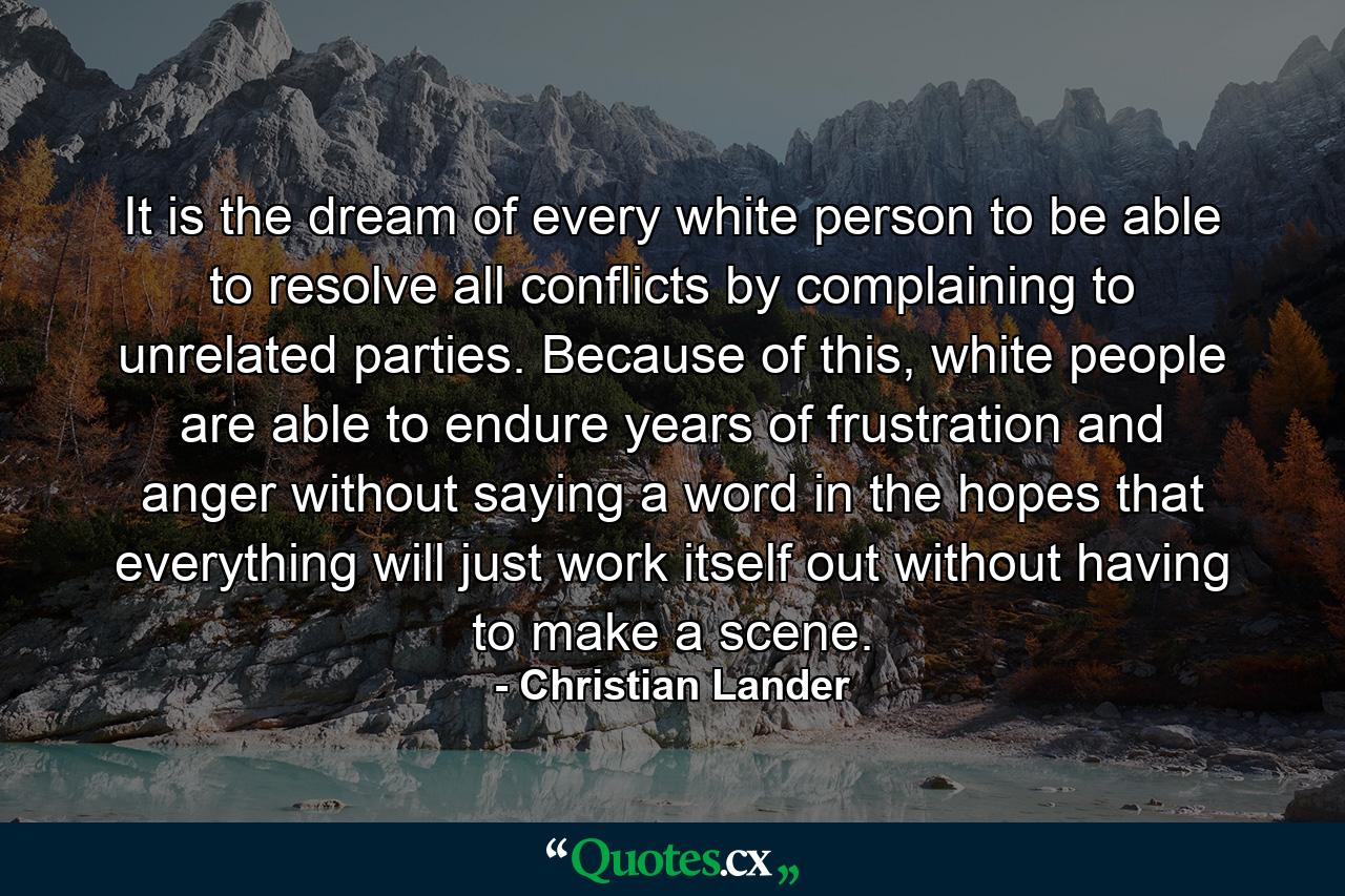 It is the dream of every white person to be able to resolve all conflicts by complaining to unrelated parties. Because of this, white people are able to endure years of frustration and anger without saying a word in the hopes that everything will just work itself out without having to make a scene. - Quote by Christian Lander