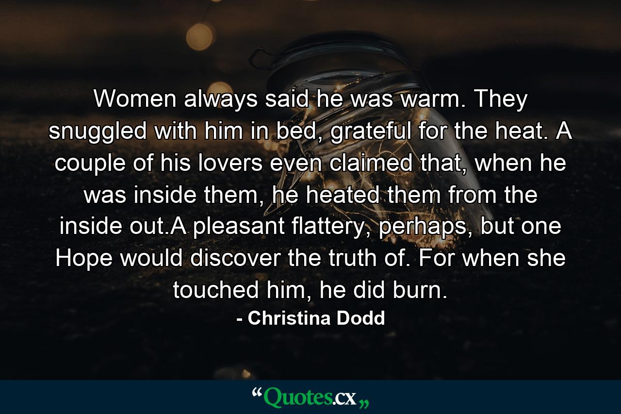 Women always said he was warm. They snuggled with him in bed, grateful for the heat. A couple of his lovers even claimed that, when he was inside them, he heated them from the inside out.A pleasant flattery, perhaps, but one Hope would discover the truth of. For when she touched him, he did burn. - Quote by Christina Dodd