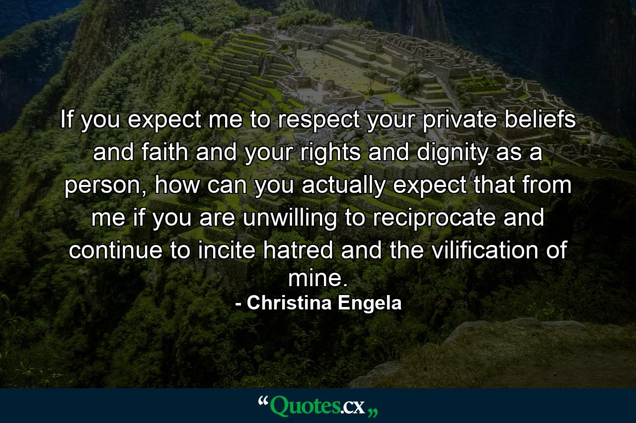 If you expect me to respect your private beliefs and faith and your rights and dignity as a person, how can you actually expect that from me if you are unwilling to reciprocate and continue to incite hatred and the vilification of mine. - Quote by Christina Engela