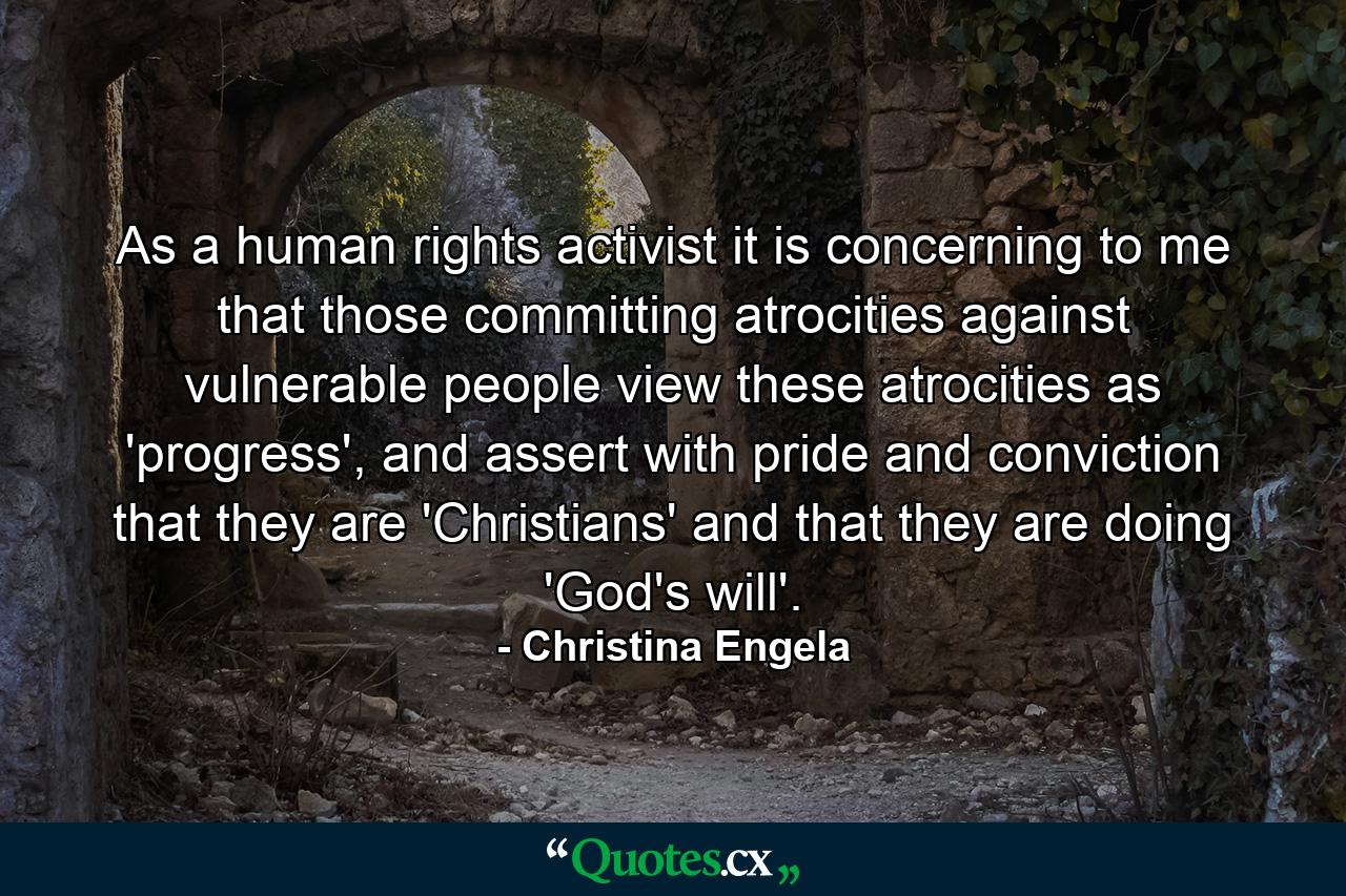 As a human rights activist it is concerning to me that those committing atrocities against vulnerable people view these atrocities as 'progress', and assert with pride and conviction that they are 'Christians' and that they are doing 'God's will'. - Quote by Christina Engela