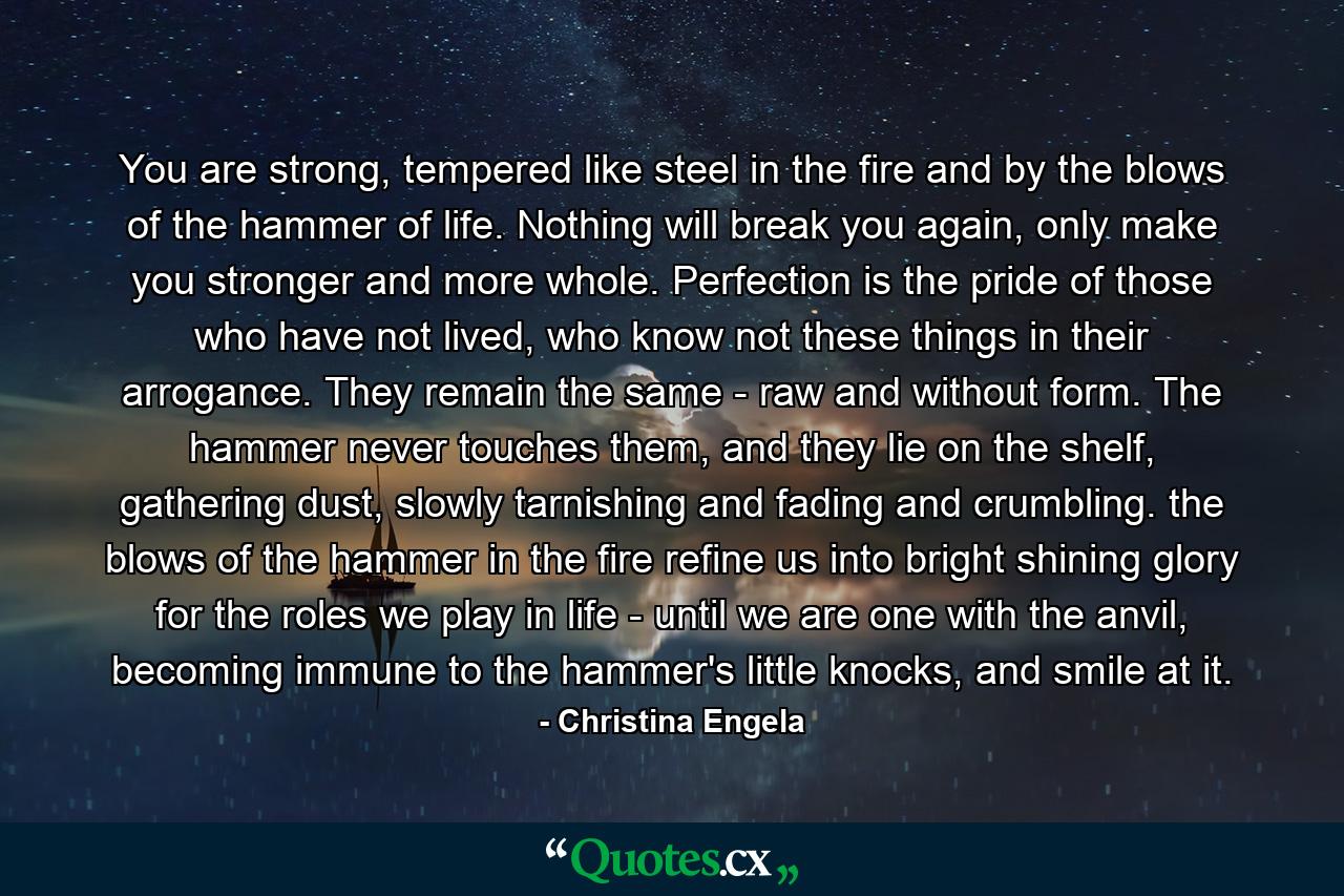 You are strong, tempered like steel in the fire and by the blows of the hammer of life. Nothing will break you again, only make you stronger and more whole. Perfection is the pride of those who have not lived, who know not these things in their arrogance. They remain the same - raw and without form. The hammer never touches them, and they lie on the shelf, gathering dust, slowly tarnishing and fading and crumbling. the blows of the hammer in the fire refine us into bright shining glory for the roles we play in life - until we are one with the anvil, becoming immune to the hammer's little knocks, and smile at it. - Quote by Christina Engela