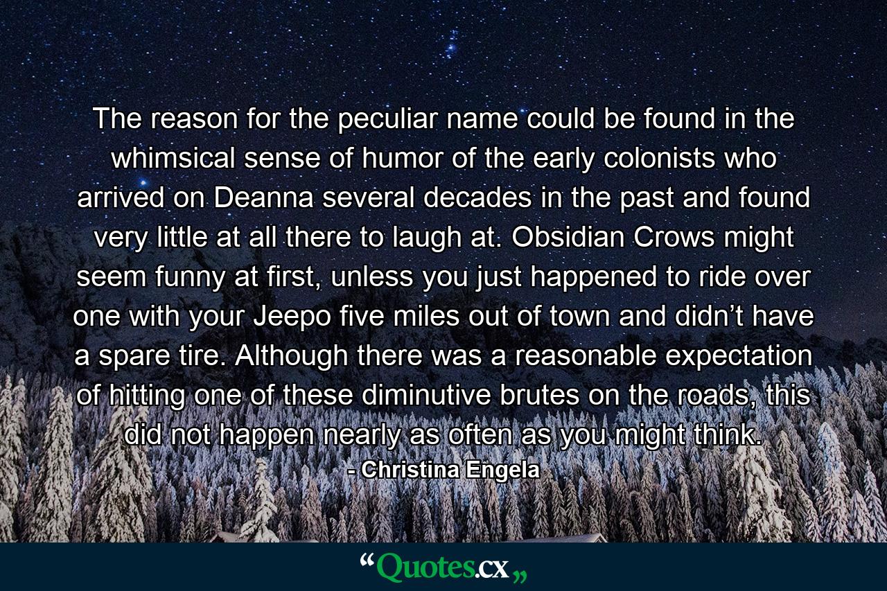 The reason for the peculiar name could be found in the whimsical sense of humor of the early colonists who arrived on Deanna several decades in the past and found very little at all there to laugh at. Obsidian Crows might seem funny at first, unless you just happened to ride over one with your Jeepo five miles out of town and didn’t have a spare tire. Although there was a reasonable expectation of hitting one of these diminutive brutes on the roads, this did not happen nearly as often as you might think. - Quote by Christina Engela