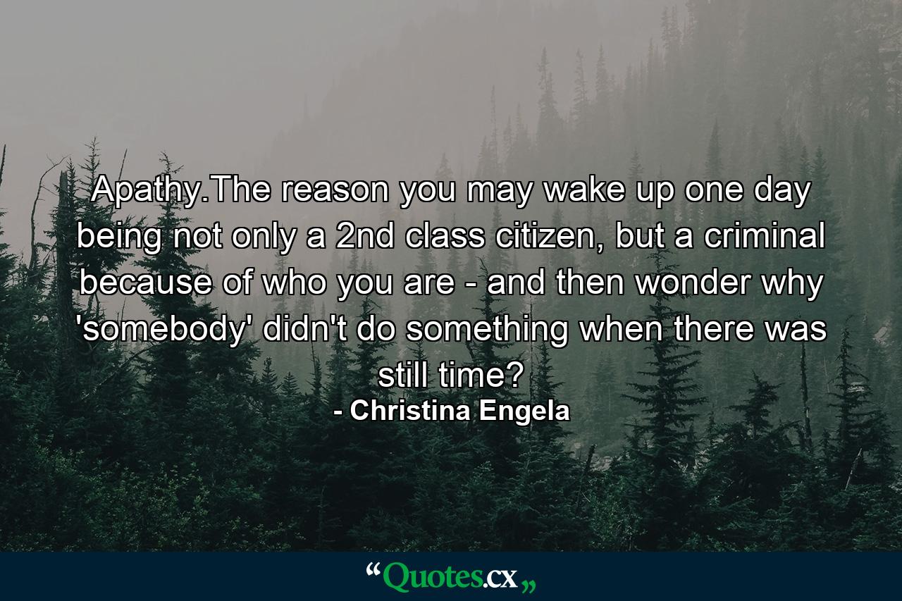 Apathy.The reason you may wake up one day being not only a 2nd class citizen, but a criminal because of who you are - and then wonder why 'somebody' didn't do something when there was still time? - Quote by Christina Engela