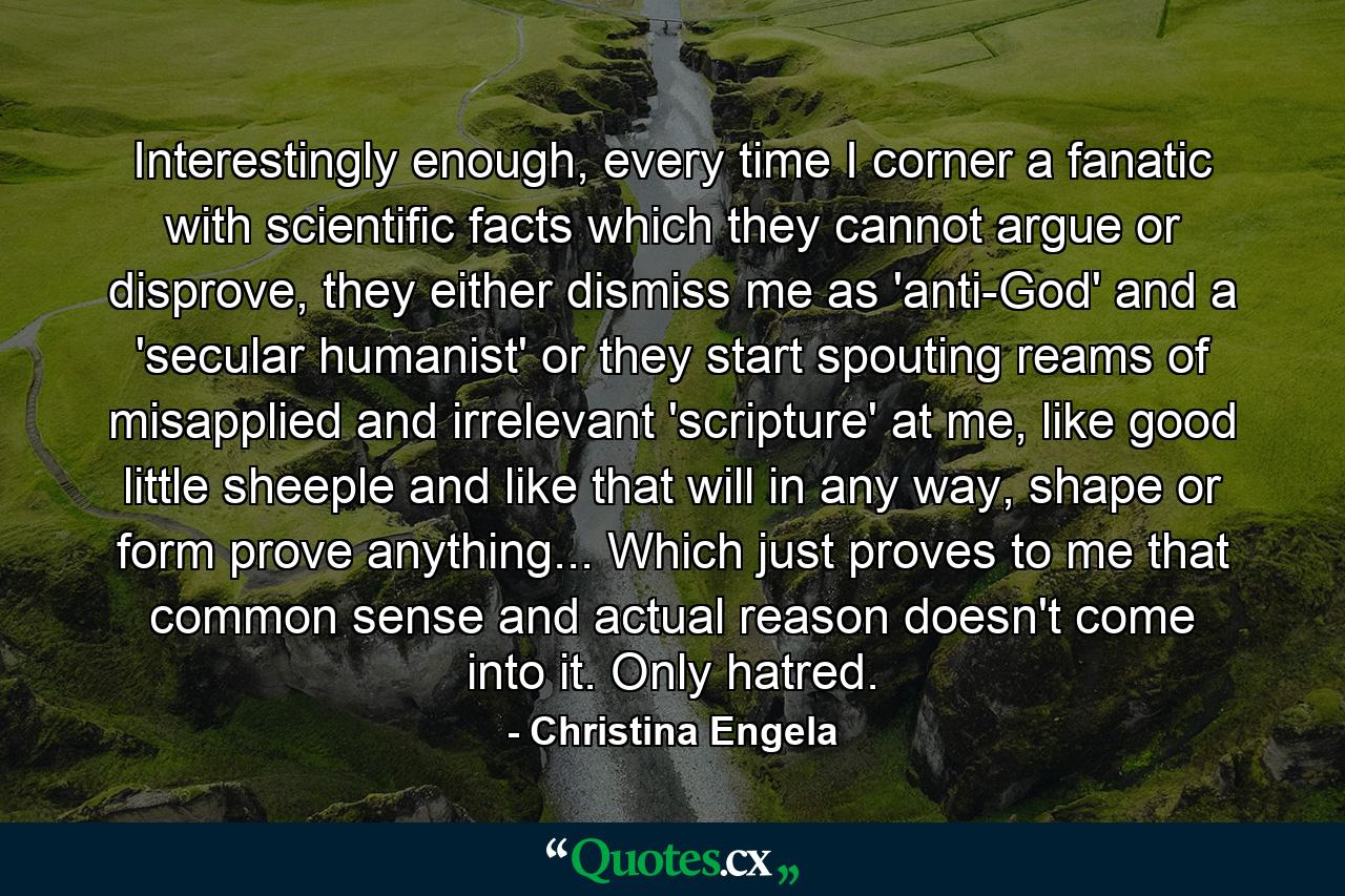 Interestingly enough, every time I corner a fanatic with scientific facts which they cannot argue or disprove, they either dismiss me as 'anti-God' and a 'secular humanist' or they start spouting reams of misapplied and irrelevant 'scripture' at me, like good little sheeple and like that will in any way, shape or form prove anything... Which just proves to me that common sense and actual reason doesn't come into it. Only hatred. - Quote by Christina Engela