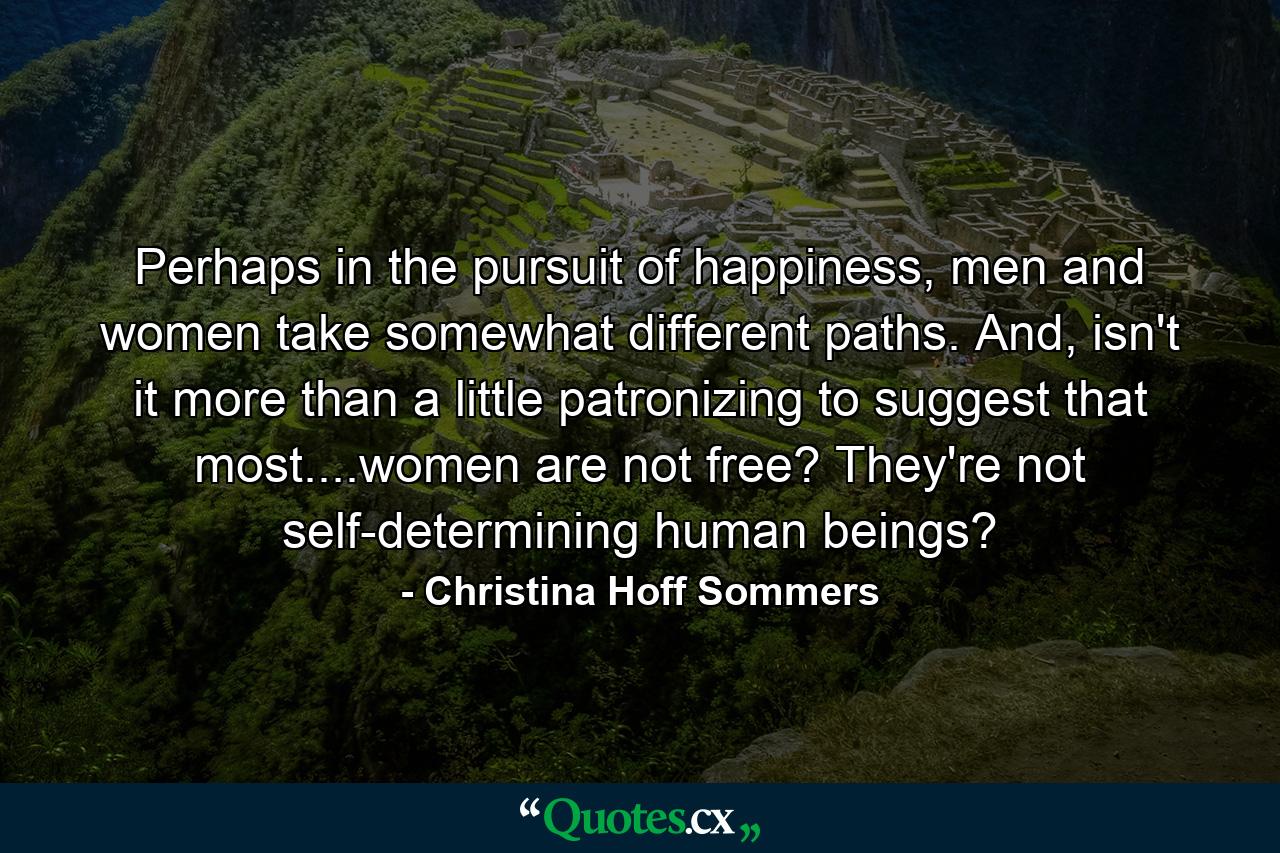 Perhaps in the pursuit of happiness, men and women take somewhat different paths. And, isn't it more than a little patronizing to suggest that most....women are not free? They're not self-determining human beings? - Quote by Christina Hoff Sommers