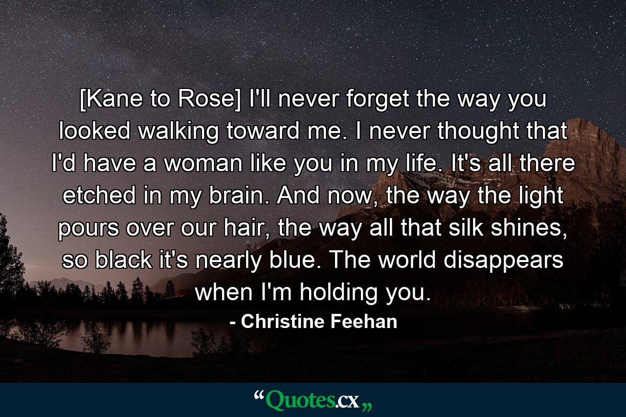 [Kane to Rose] I'll never forget the way you looked walking toward me. I never thought that I'd have a woman like you in my life. It's all there etched in my brain. And now, the way the light pours over our hair, the way all that silk shines, so black it's nearly blue. The world disappears when I'm holding you. - Quote by Christine Feehan