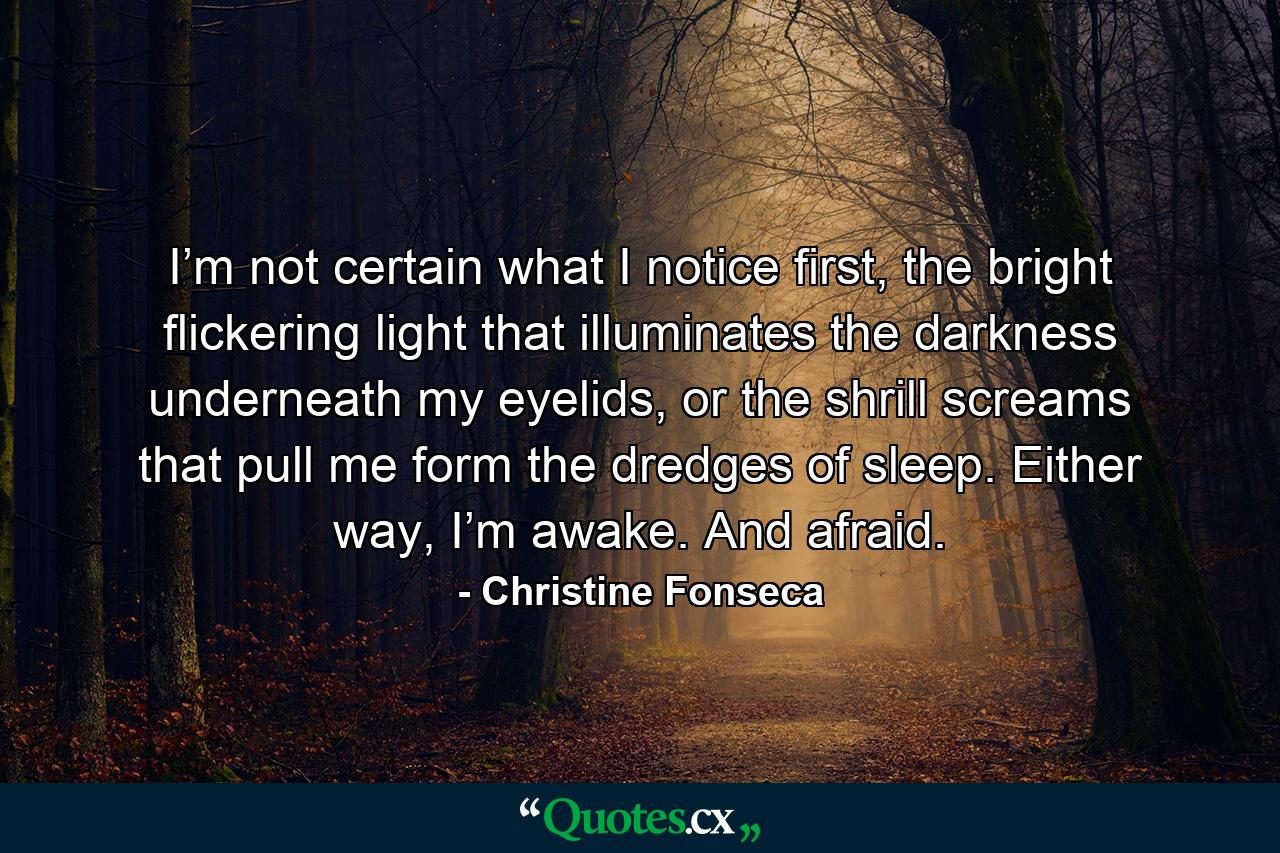 I’m not certain what I notice first, the bright flickering light that illuminates the darkness underneath my eyelids, or the shrill screams that pull me form the dredges of sleep. Either way, I’m awake. And afraid. - Quote by Christine Fonseca