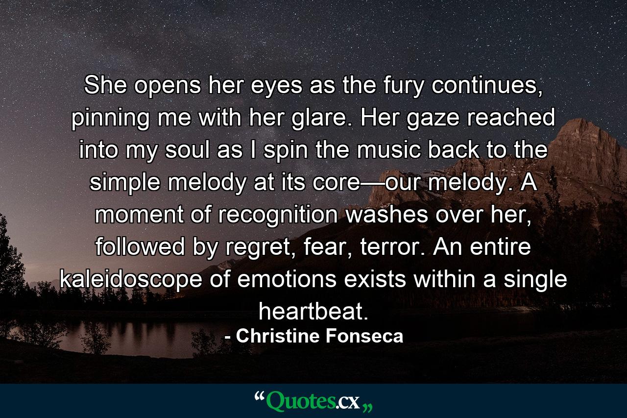 She opens her eyes as the fury continues, pinning me with her glare. Her gaze reached into my soul as I spin the music back to the simple melody at its core—our melody. A moment of recognition washes over her, followed by regret, fear, terror. An entire kaleidoscope of emotions exists within a single heartbeat. - Quote by Christine Fonseca