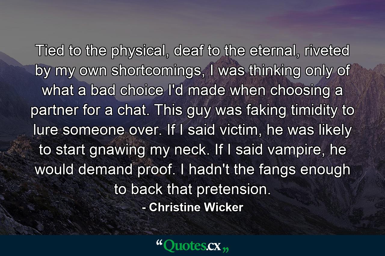 Tied to the physical, deaf to the eternal, riveted by my own shortcomings, I was thinking only of what a bad choice I'd made when choosing a partner for a chat. This guy was faking timidity to lure someone over. If I said victim, he was likely to start gnawing my neck. If I said vampire, he would demand proof. I hadn't the fangs enough to back that pretension. - Quote by Christine Wicker