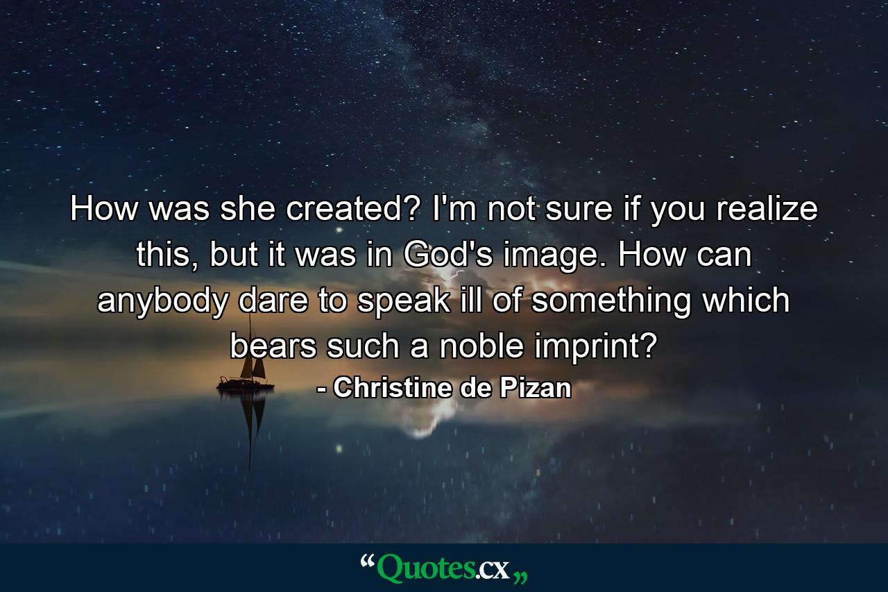 How was she created? I'm not sure if you realize this, but it was in God's image. How can anybody dare to speak ill of something which bears such a noble imprint? - Quote by Christine de Pizan