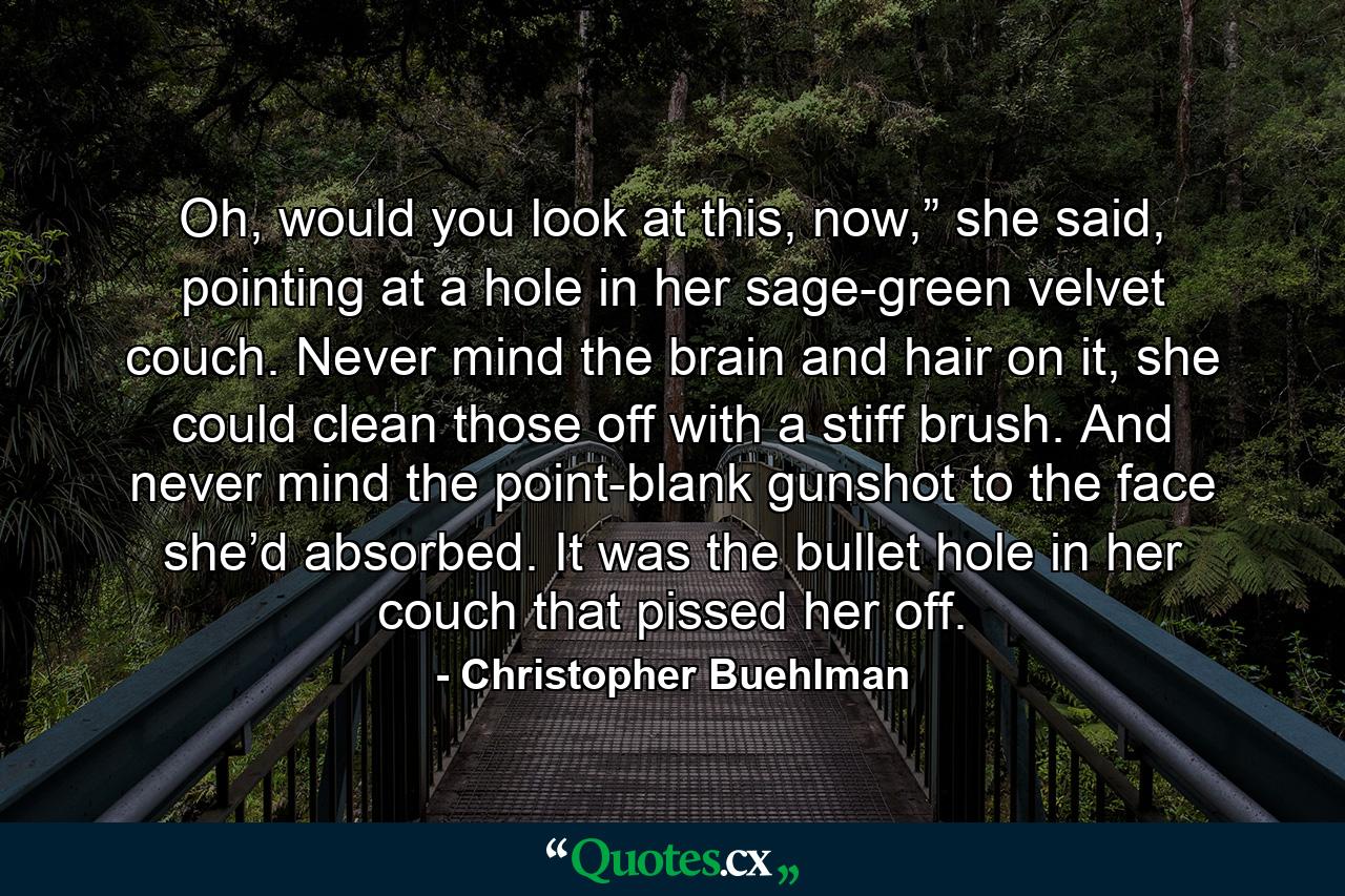 Oh, would you look at this, now,” she said, pointing at a hole in her sage-green velvet couch. Never mind the brain and hair on it, she could clean those off with a stiff brush. And never mind the point-blank gunshot to the face she’d absorbed. It was the bullet hole in her couch that pissed her off. - Quote by Christopher Buehlman