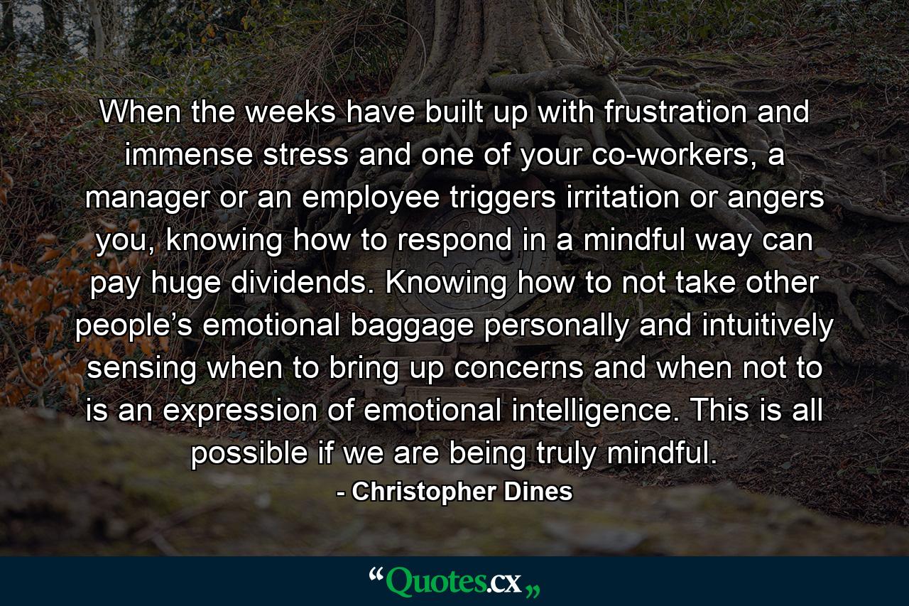 When the weeks have built up with frustration and immense stress and one of your co-workers, a manager or an employee triggers irritation or angers you, knowing how to respond in a mindful way can pay huge dividends. Knowing how to not take other people’s emotional baggage personally and intuitively sensing when to bring up concerns and when not to is an expression of emotional intelligence. This is all possible if we are being truly mindful. - Quote by Christopher Dines