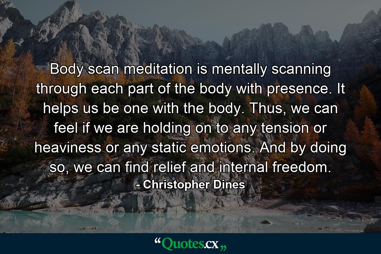 Body scan meditation is mentally scanning through each part of the body with presence. It helps us be one with the body. Thus, we can feel if we are holding on to any tension or heaviness or any static emotions. And by doing so, we can find relief and internal freedom. - Quote by Christopher Dines