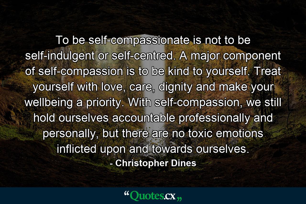 To be self-compassionate is not to be self-indulgent or self-centred. A major component of self-compassion is to be kind to yourself. Treat yourself with love, care, dignity and make your wellbeing a priority. With self-compassion, we still hold ourselves accountable professionally and personally, but there are no toxic emotions inflicted upon and towards ourselves. - Quote by Christopher Dines