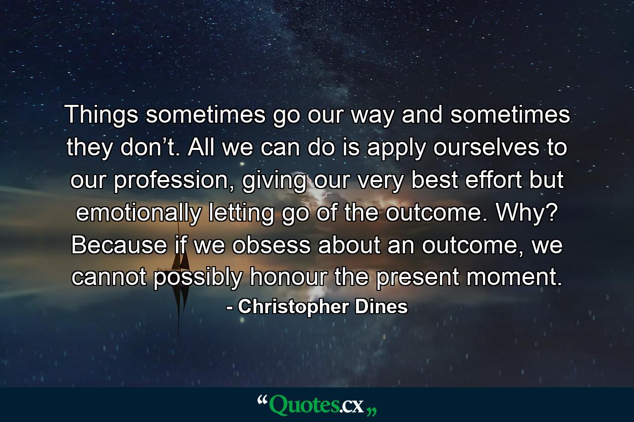 Things sometimes go our way and sometimes they don’t. All we can do is apply ourselves to our profession, giving our very best effort but emotionally letting go of the outcome. Why? Because if we obsess about an outcome, we cannot possibly honour the present moment. - Quote by Christopher Dines