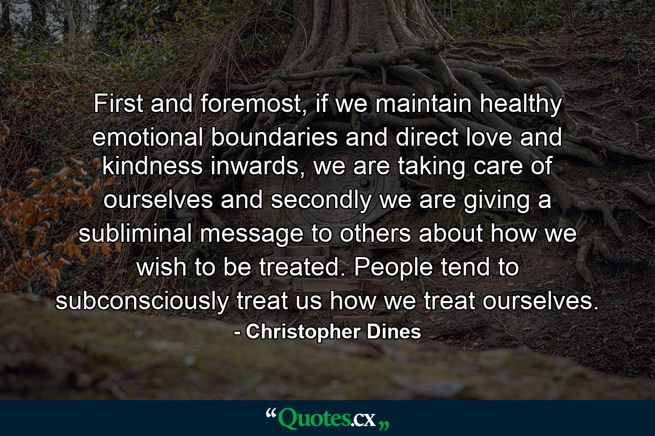 First and foremost, if we maintain healthy emotional boundaries and direct love and kindness inwards, we are taking care of ourselves and secondly we are giving a subliminal message to others about how we wish to be treated. People tend to subconsciously treat us how we treat ourselves. - Quote by Christopher Dines