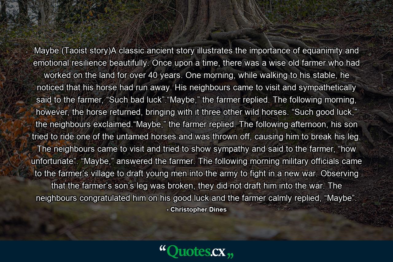 Maybe (Taoist story)A classic ancient story illustrates the importance of equanimity and emotional resilience beautifully. Once upon a time, there was a wise old farmer who had worked on the land for over 40 years. One morning, while walking to his stable, he noticed that his horse had run away. His neighbours came to visit and sympathetically said to the farmer, “Such bad luck”.“Maybe,” the farmer replied. The following morning, however, the horse returned, bringing with it three other wild horses. “Such good luck,” the neighbours exclaimed.“Maybe,” the farmer replied. The following afternoon, his son tried to ride one of the untamed horses and was thrown off, causing him to break his leg. The neighbours came to visit and tried to show sympathy and said to the farmer, “how unfortunate”. “Maybe,” answered the farmer. The following morning military officials came to the farmer’s village to draft young men into the army to fight in a new war. Observing that the farmer’s son’s leg was broken, they did not draft him into the war. The neighbours congratulated him on his good luck and the farmer calmly replied, “Maybe”. - Quote by Christopher Dines