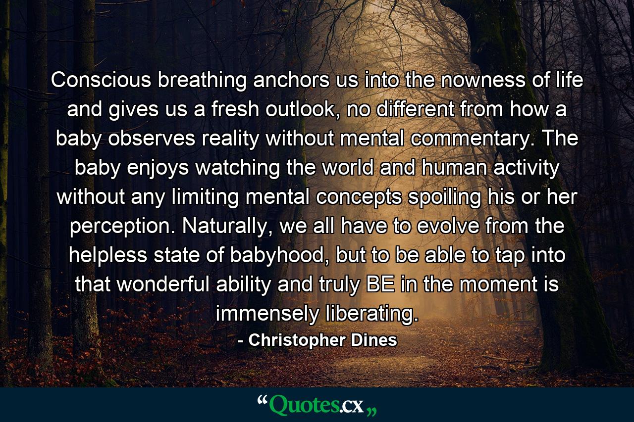 Conscious breathing anchors us into the nowness of life and gives us a fresh outlook, no different from how a baby observes reality without mental commentary. The baby enjoys watching the world and human activity without any limiting mental concepts spoiling his or her perception. Naturally, we all have to evolve from the helpless state of babyhood, but to be able to tap into that wonderful ability and truly BE in the moment is immensely liberating. - Quote by Christopher Dines