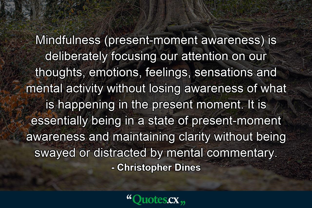 Mindfulness (present-moment awareness) is deliberately focusing our attention on our thoughts, emotions, feelings, sensations and mental activity without losing awareness of what is happening in the present moment. It is essentially being in a state of present-moment awareness and maintaining clarity without being swayed or distracted by mental commentary. - Quote by Christopher Dines