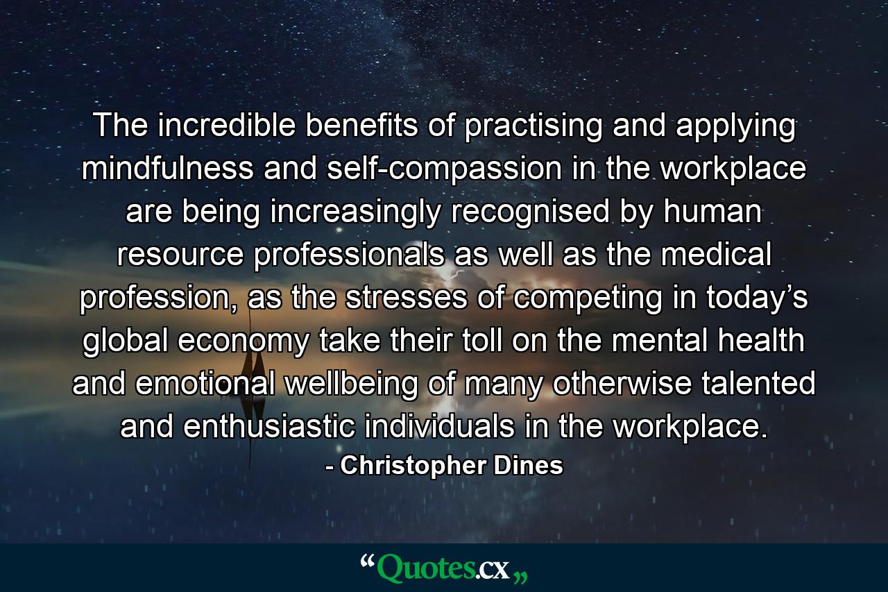 The incredible benefits of practising and applying mindfulness and self-compassion in the workplace are being increasingly recognised by human resource professionals as well as the medical profession, as the stresses of competing in today’s global economy take their toll on the mental health and emotional wellbeing of many otherwise talented and enthusiastic individuals in the workplace. - Quote by Christopher Dines