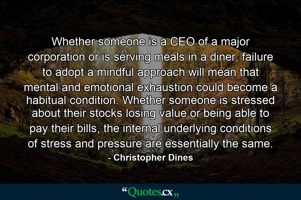 Whether someone is a CEO of a major corporation or is serving meals in a diner, failure to adopt a mindful approach will mean that mental and emotional exhaustion could become a habitual condition. Whether someone is stressed about their stocks losing value or being able to pay their bills, the internal underlying conditions of stress and pressure are essentially the same. - Quote by Christopher Dines