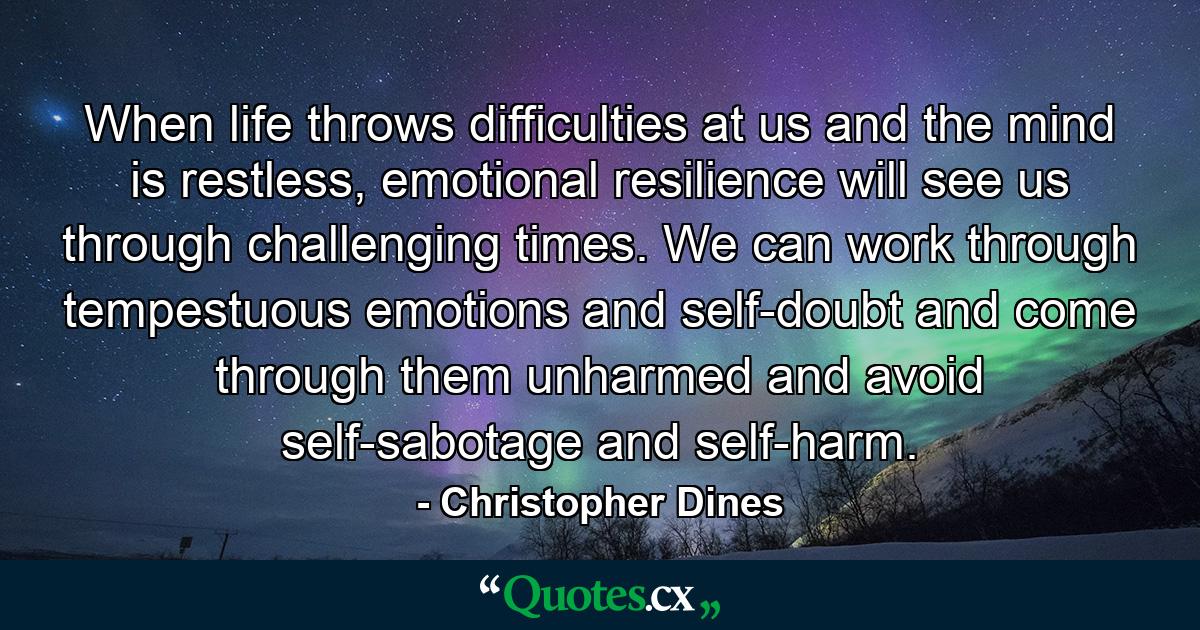 When life throws difficulties at us and the mind is restless, emotional resilience will see us through challenging times. We can work through tempestuous emotions and self-doubt and come through them unharmed and avoid self-sabotage and self-harm. - Quote by Christopher Dines