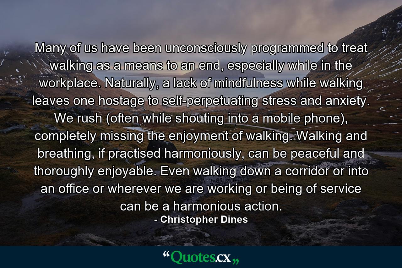 Many of us have been unconsciously programmed to treat walking as a means to an end, especially while in the workplace. Naturally, a lack of mindfulness while walking leaves one hostage to self-perpetuating stress and anxiety. We rush (often while shouting into a mobile phone), completely missing the enjoyment of walking. Walking and breathing, if practised harmoniously, can be peaceful and thoroughly enjoyable. Even walking down a corridor or into an office or wherever we are working or being of service can be a harmonious action. - Quote by Christopher Dines